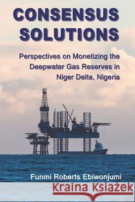 Consensus Solutions: Perspectives on Monetizing the Deepwater Gas Reserves in Niger Delta, Nigeria Funmi Roberts Ebiwonjumi 9781790313440 Independently Published