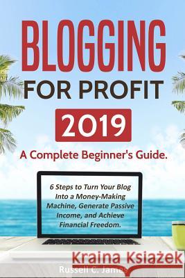 Blogging for Profit 2019: A Complete Beginner's Guide. 6 Steps to Turn Your Blog Into a Money Making Machine, Generate Passive Income, and Achie Russell C. James 9781790326921 Independently Published