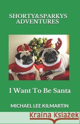Shorty & Sparky's Adventures: I Want to Be Santa Michael Lee Kilmartin 9781790408788 Independently Published