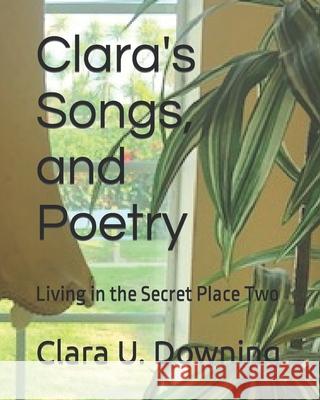 Clara's Songs and Poetry: Living in the Secret Place Two Clara U Downing 9781790414826