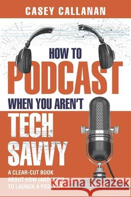 How to Podcast When You Aren't Tech Savvy: A Clear-Cut Book about How (and Why) to Launch a Podcast Casey Callanan 9781790449194 Independently Published