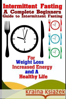 Intermittent Fasting: A Complete Beginners Guide to Intermittent Fasting For Weight Loss, Increased Energy, and A Healthy Life Publishers, Fanton 9781790508945 Independently Published