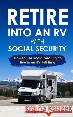 Retire Into an RV with Social Security: How to Use Social Security to Live in an RV Full Time George Lee 9781790511938 Independently Published