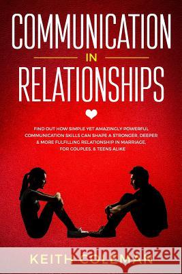 Communication in Relationships: Find Out How Simple Yet Amazingly Powerful Communication Skills Can Shape a Stronger, Deeper & More Fulfilling Relatio Keith Coleman 9781790563586 Independently Published