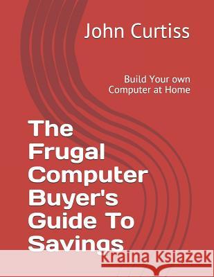 The Frugal Computer Buyer's Guide to Savings: Build Your Own Computer at Home Jennifer Curtiss John Curtiss 9781790624751