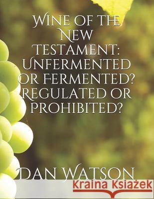 Wine of the New Testament: Unfermented or Fermented? Regulated or Prohibited? Dan Watson 9781790661664