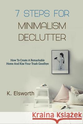 7 Steps For Minimalism Declutter: How To Create A Remarkable Home And Kiss Your Trash Goodbye Renae K Elsworth 9781790728527 Independently Published