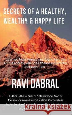 Secrets of a Healthy, Wealthy & Happy Life: Learned from Himalayan yogis, ashram gurus and from experiences shared by famous personalities Dabral, Ravi 9781790747399