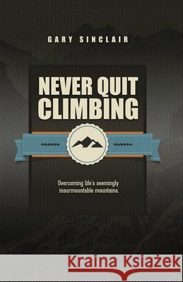 Never Quit Climbing: Overcoming Life's Seemingly Insurmountable Mountains Gary Sinclair 9781790797226 Independently Published