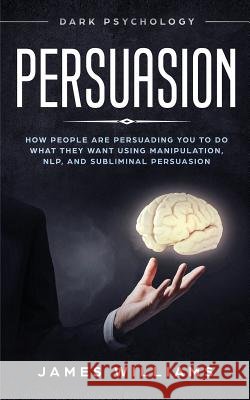 Persuasion: Dark Psychology - How People are Influencing You to do What They Want Using Manipulation, NLP, and Subliminal Persuasion James W Williams 9781790877744 Independently Published