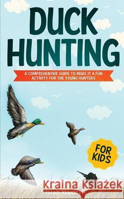 Duck Hunting for Kids: A Comprehensive Guide to Make It a Fun Activity for the Young Hunters Isiah Maxwell 9781790879304 Independently Published