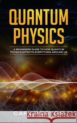 Quantum Physics: A Beginners Guide to How Quantum Physics Affects Everything around Us Carl Weston 9781790922369 Independently Published
