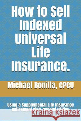 How to Sell Indexed Universal Life Insurance.: Using a Supplemental Life Insurance Retirement Plan. Second Edition Michael Bonilla 9781791321994 Independently Published