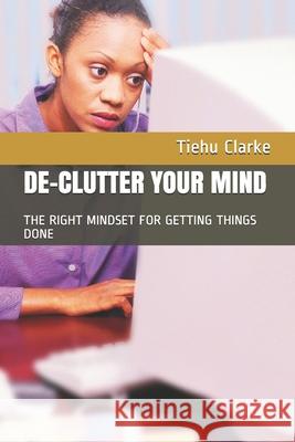 De-Cluttering Your Mind: Winning the Right Mindset for Getting Things Done Tiehu Clarke 9781791619626