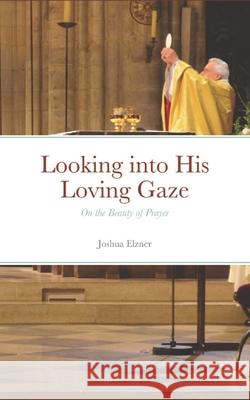 Looking into His Loving Gaze: On the Beauty of Prayer Joshua Elzner 9781791625481 Independently Published