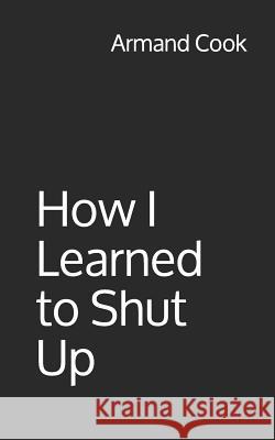 How I Learned to Shut Up Armand Cook 9781791789480 Independently Published