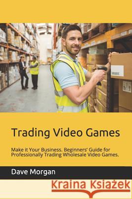 Trading Video Games: Make It Your Business. Beginners' Guide for Professionally Trading Wholesale Video Games. Dave Morgan 9781791827021 Independently Published