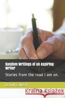 Random Writings of an Aspiring Writer: Stories from the Road I Am On. David Calvert 9781791837938