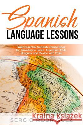Spanish Language Lessons: Your Essential Spanish Phrase Book for Traveling in Spain, Argentina, Chile, Uruguay and Mexico with Ease! Sergio Rodriguez 9781791911546