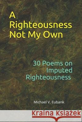 A Righteousness Not My Own: 30 Devotional Poems On Imputed Righteousness Michael V. Eubank 9781792003097