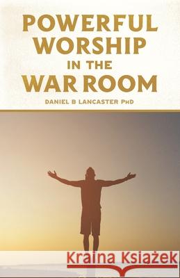 Powerful Worship in the War Room: How to Connect with God's Love Daniel B. Lancaster 9781792128264 Independently Published