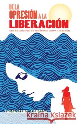 De la opresión a la liberación: Una historia real de resiliencia, amor y sanación Figueroa, Laura Isabel 9781792325038 Publisher Services