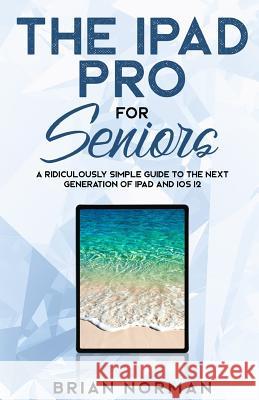 The iPad Pro for Seniors: A Ridiculously Simple Guide to the Next Generation of iPad and IOS 12 Brian Norman 9781792725562 Independently Published