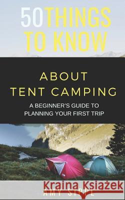 50 Things to Know about Tent Camping: A Beginner's Guide to Planning Your First Trip 50 Things T Amy Sippl 9781792893209 Independently Published