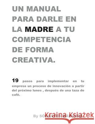 Un Manual para darle en la madre a tu competencia de forma creativa.: 19 pasos para implementar una estrategia de creatividad e innovación en tu empre Marquez Martinez, Socrates Alfredo 9781792894695 Independently Published