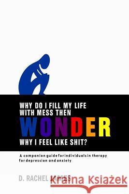 Why Do I Fill My Life with Mess Then Wonder Why I Feel Like Shit?: A Companion Guide for Individuals in Therapy for Depression and Anxiety D. Rachel James 9781792965395