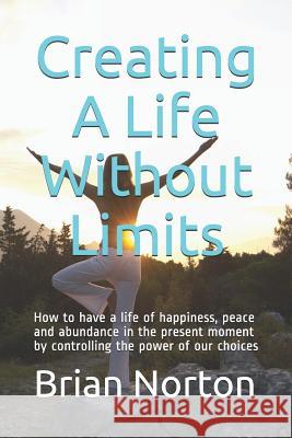 Creating a Life Without Limits: How to Have a Life of Happiness, Peace and Abundance in the Present Moment by Controlling the Power of Our Choices Brian Norton 9781792976124