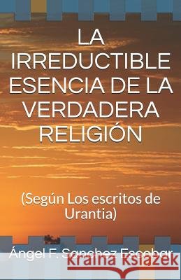 La Irreductible Esencia de la Verdadera Religión: (Según Los escritos de Urantia) Sanchez Escobar, Ángel Francisco 9781792998300