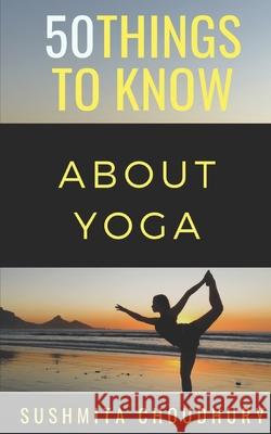 50 Things to Know About Yoga: A Yoga Book for Beginners 50 Things to Know, Sushmita Choudhury 9781793056535 Independently Published