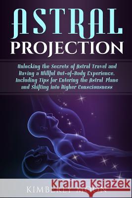 Astral Projection: Unlocking the Secrets of Astral Travel and Having a Willful Out-of-Body Experience, Including Tips for Entering the As Moon, Kimberly 9781793057075 Independently Published
