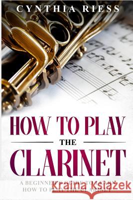How to Play the Clarinet: A Beginner's Guide to Learn How to Play the Clarinet Cynthia Riess 9781793104298 Independently Published