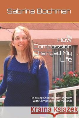 How Compassion Changed My Life: Releasing Children From Poverty With Compassion International Bochman, Sabrina K. 9781793194084