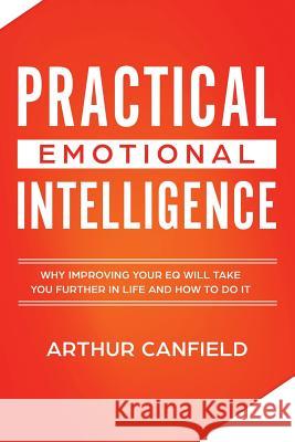 Practical Emotional Intelligence: Why Improving Your Eq Will Take You Further in Life and How to Do It Arthur Canfield 9781793244468