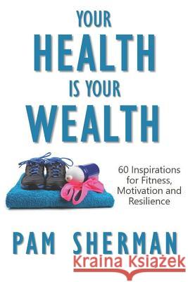 Your Health Is Your Wealth: 60 Inspirations for Fitness, Motivation and Resilience Pam Sherman 9781793272775 Independently Published