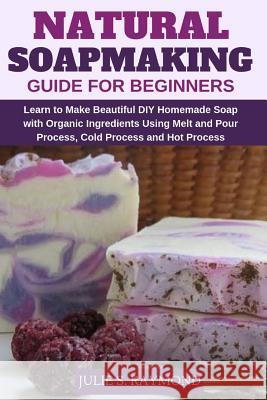 Natural Soapmaking Guide for Beginners: Learn to Make Beautiful DIY Homemade Soap with Organic Ingredients - Using Melt and Pour Process, Cold Process Julie S. Raymond 9781793333322 Independently Published