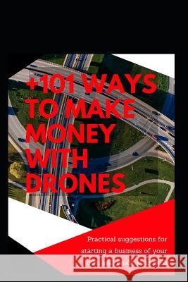 +101 Ways to Make Money with Drones: Practical Suggestions for Starting a Business of Your Own and Profit Your Special Skills Dionisio Gonzalez 9781793378330