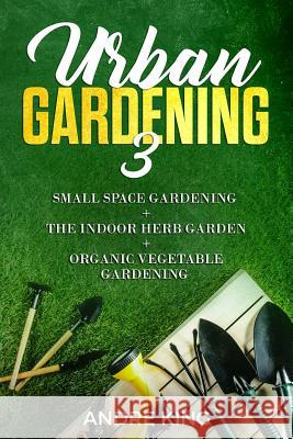 Urban Gardening 3: Small Space Gardening + the Herb Garden + Organic Vegetable Gardening Andre King 9781793408136 Independently Published