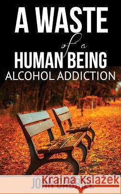 A Waste of a Human Being: Alcohol Addiction John Gabriel M 9781793432469