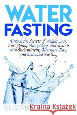 Water Fasting: Unlock the Secrets of Weight Loss, Anti-Aging, Autophagy, and Ketosis with Intermittent, Alternate-Day, and Extended F Elizabeth Moore 9781793485038