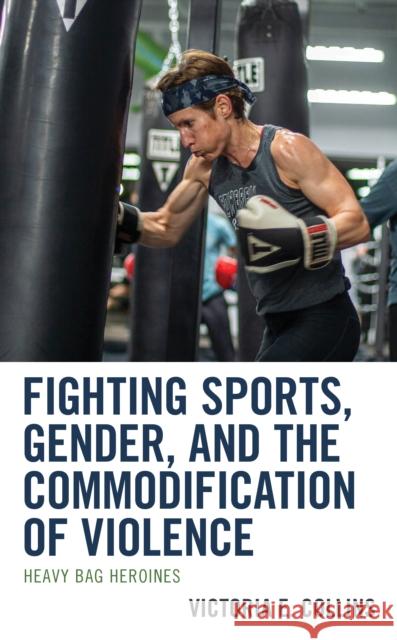 Fighting Sports, Gender, and the Commodification of Violence: Heavy Bag Heroines Victoria E. Collins 9781793600639 Lexington Books