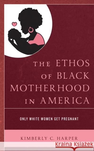 The Ethos of Black Motherhood in America: Only White Women Get Pregnant Kimberly C. Harper 9781793601421