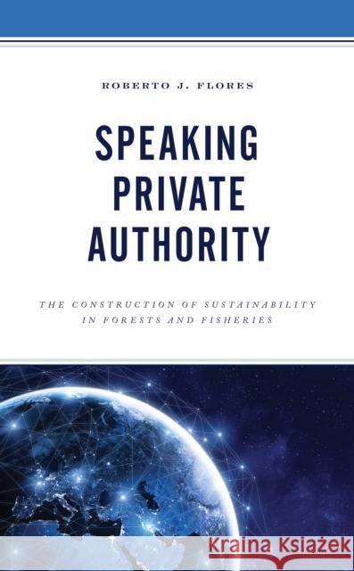 Speaking Private Authority: The Construction of Sustainability in Forests and Fisheries Roberto J. Flores 9781793603043
