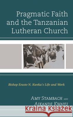 Pragmatic Faith and the Tanzanian Lutheran Church: Bishop Erasto N. Kweka's Life and Work Amy Stambach Aikande Kwayu 9781793603593 Lexington Books