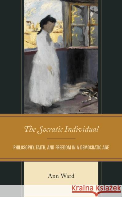 The Socratic Individual: Philosophy, Faith, and Freedom in a Democratic Age Ann Ward 9781793603777 Lexington Books