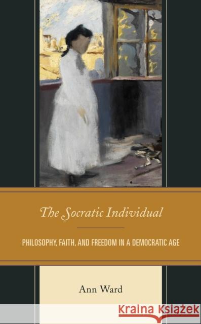 The Socratic Individual: Philosophy, Faith, and Freedom in a Democratic Age Ward, Ann 9781793603791 Lexington Books