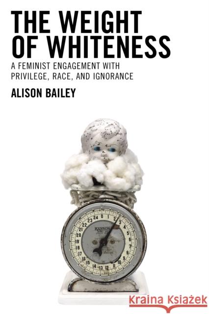 The Weight of Whiteness: A Feminist Engagement with Privilege, Race, and Ignorance Alison Bailey 9781793604491 Lexington Books
